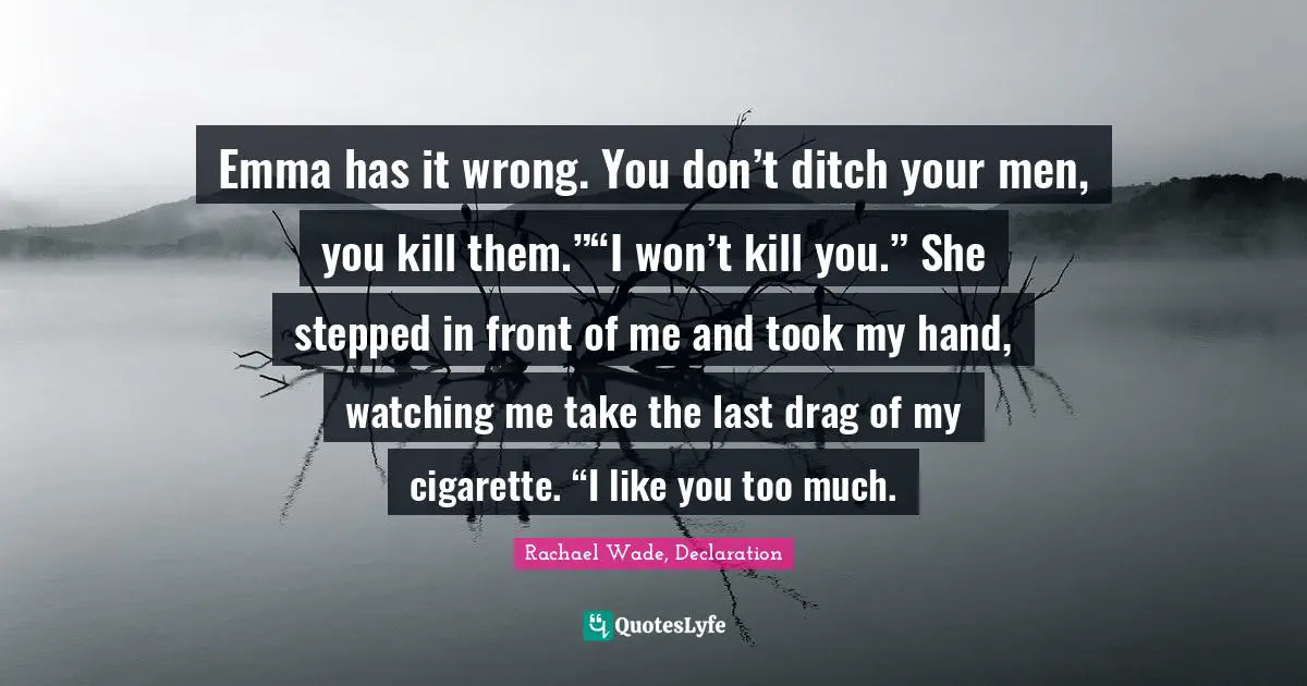 Emma has it wrong. You don’t ditch your men, you kill them.”“I won’t kill you.” She stepped in front of me and took my hand, watching me take the last drag of my cigarette. “I like you too much.