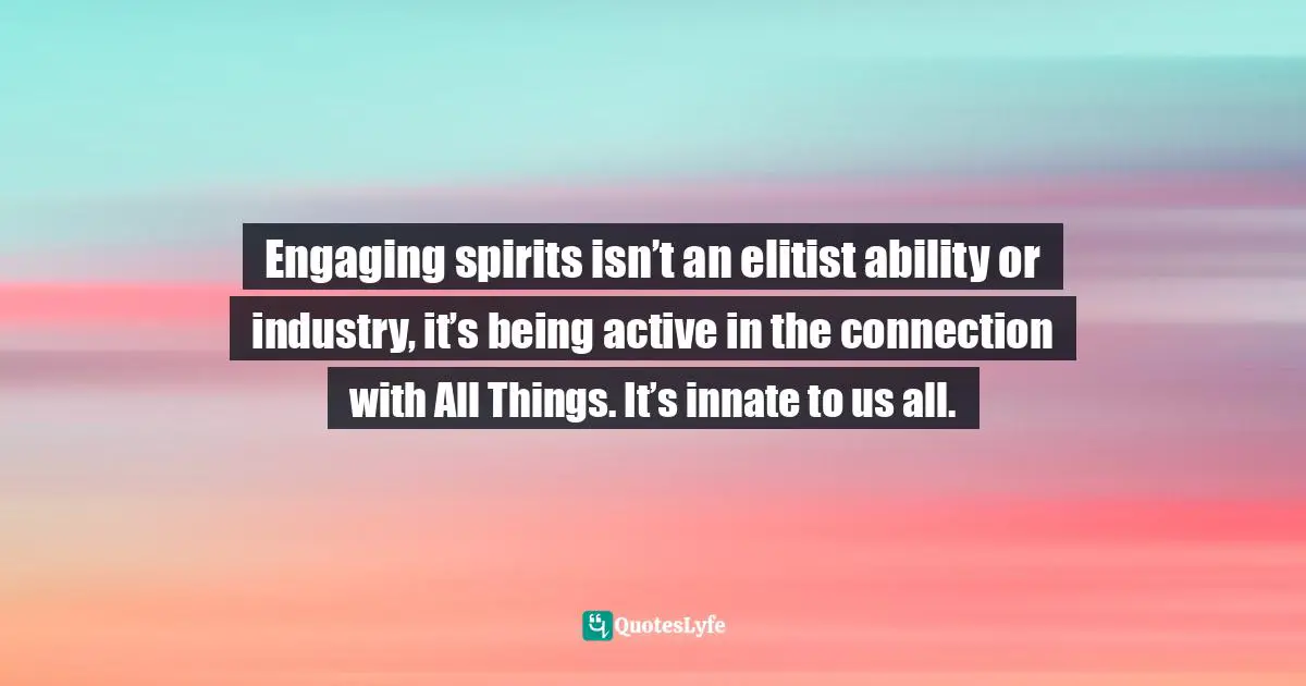 Engaging spirits isn’t an elitist ability or industry, it’s being active in the connection with All Things. It’s innate to us all.