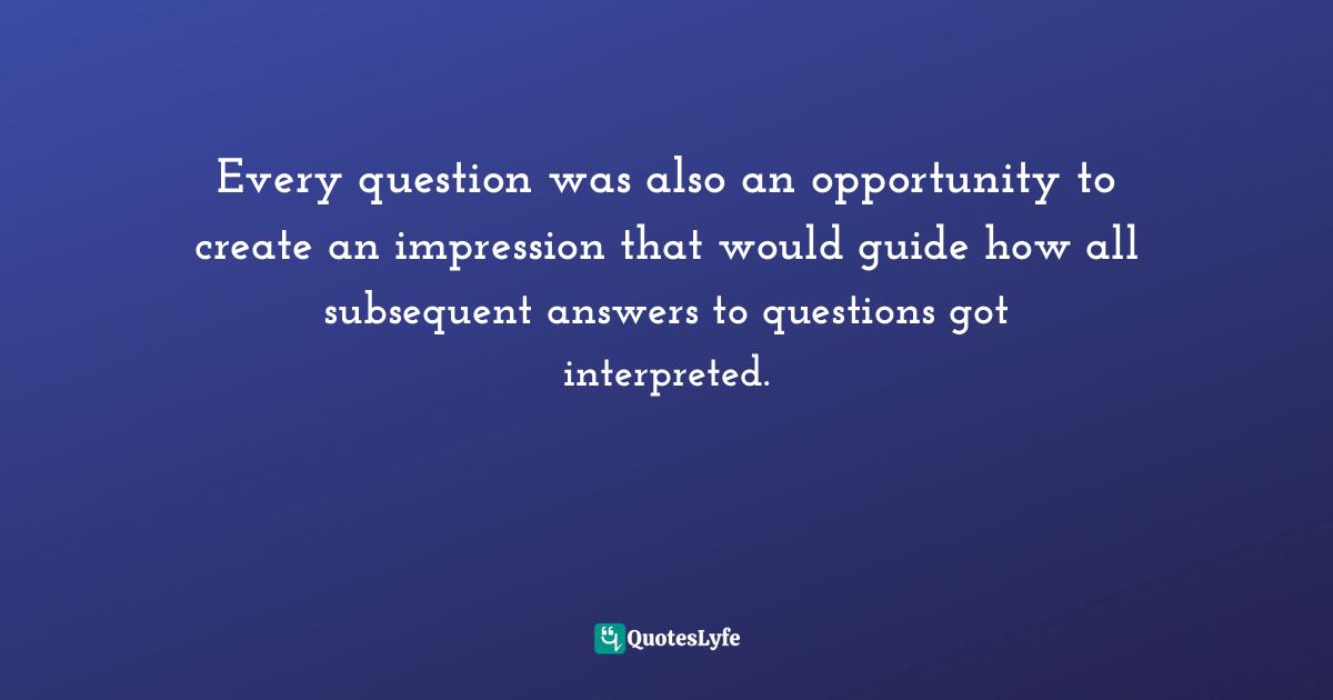 Every question was also an opportunity to create an impression that would guide how all subsequent answers to questions got interpreted.