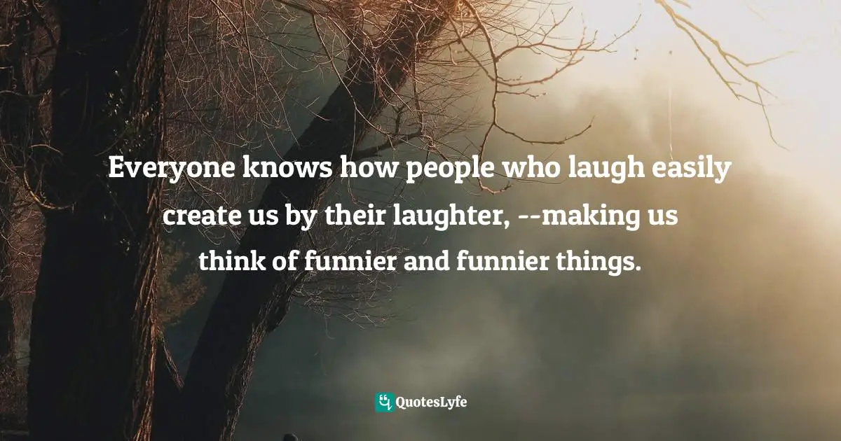 Everyone knows how people who laugh easily create us by their laughter, --making us think of funnier and funnier things.