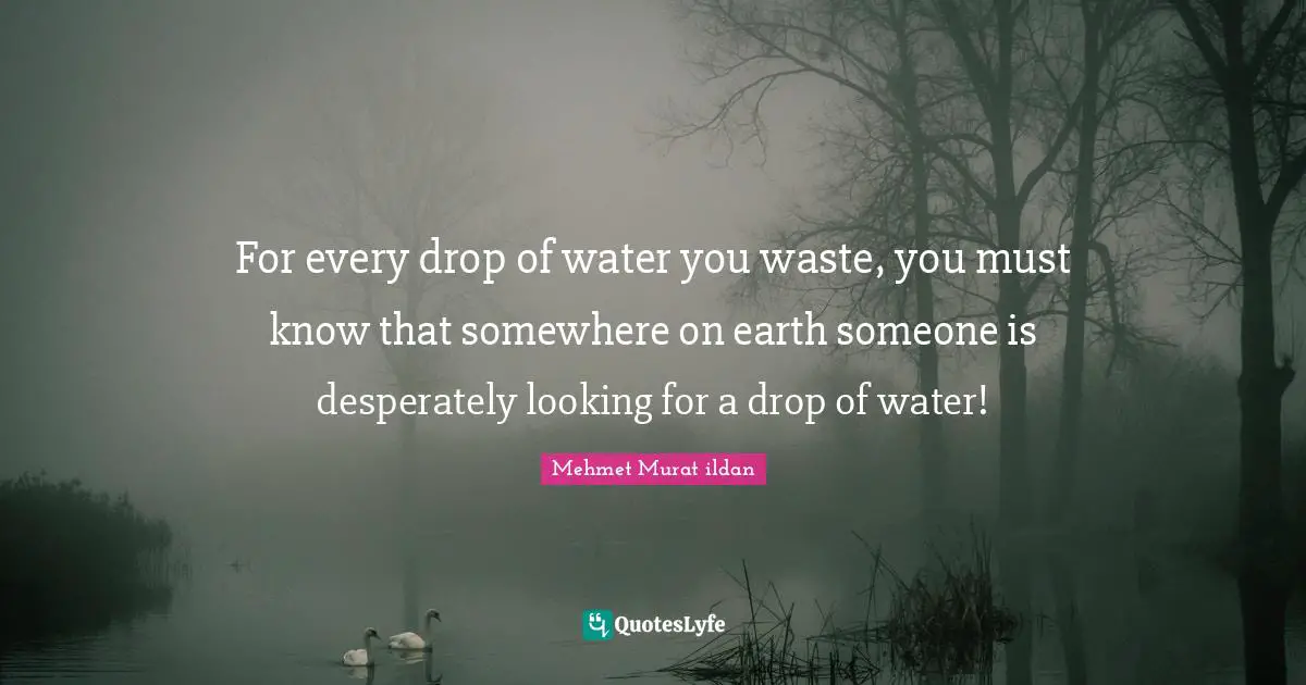For every drop of water you waste, you must know that somewhere on earth someone is desperately looking for a drop of water!