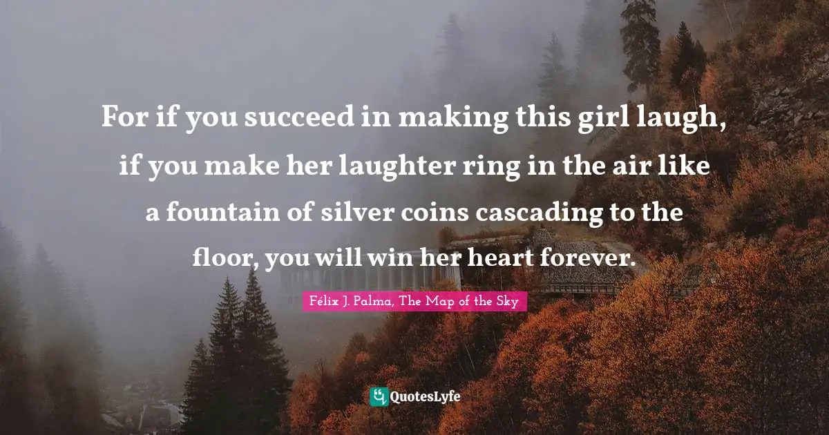 For if you succeed in making this girl laugh, if you make her laughter ring in the air like a fountain of silver coins cascading to the floor, you will win her heart forever.