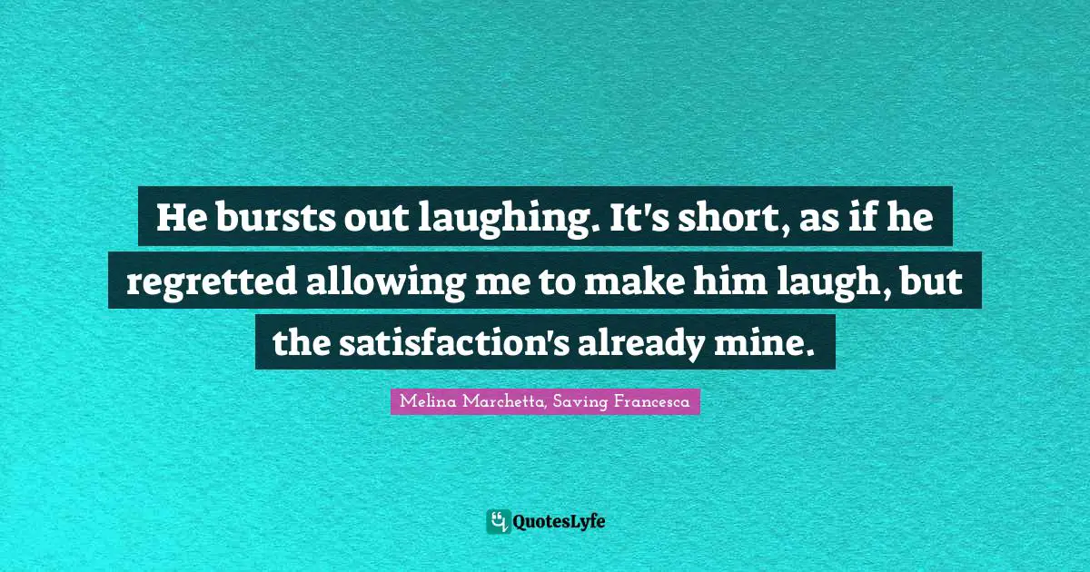Melina Marchetta Quotes: "He bursts out laughing. It's short, as if he regretted allowing me to make him laugh, but the satisfaction's already mine."