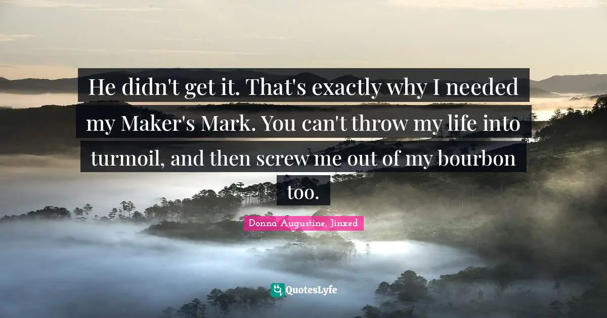 He didn't get it. That's exactly why I needed my Maker's Mark. You can't throw my life into turmoil, and then screw me out of my bourbon too.