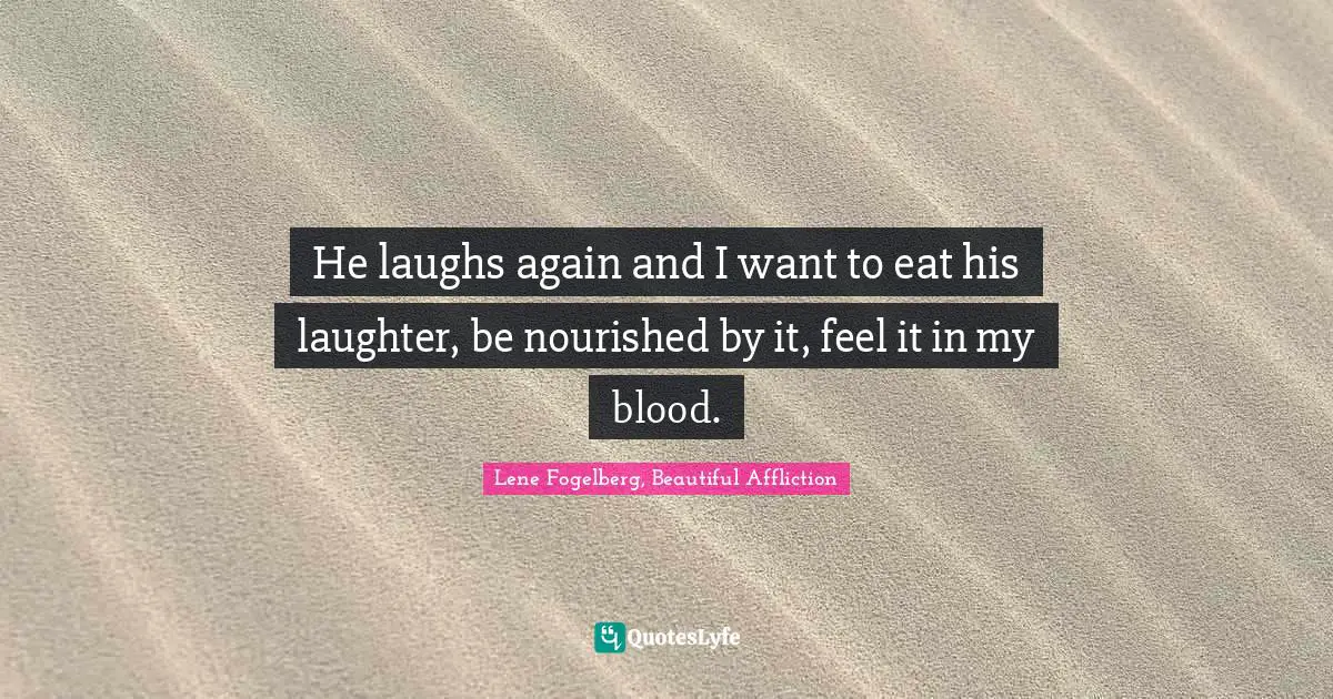 He laughs again and I want to eat his laughter, be nourished by it, feel it in my blood.