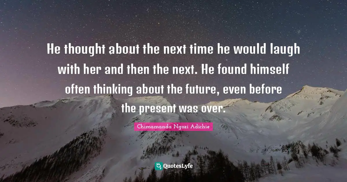 He thought about the next time he would laugh with her and then the next. He found himself often thinking about the future, even before the present was over.