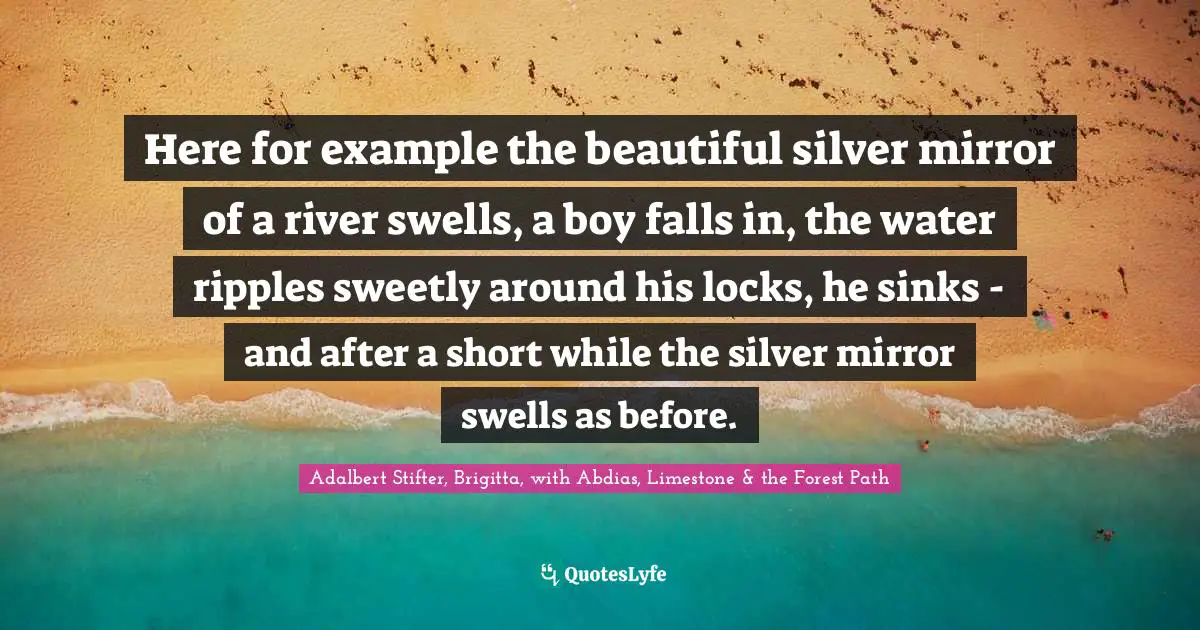 Here for example the beautiful silver mirror of a river swells, a boy falls in, the water ripples sweetly around his locks, he sinks - and after a short while the silver mirror swells as before.
