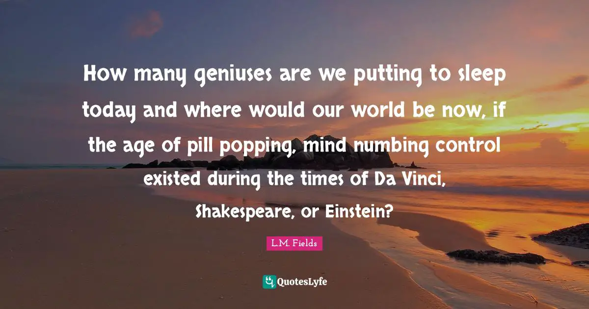 Question Everything Quotes: "How many geniuses are we putting to sleep today and where would our world be now, if the age of pill popping, mind numbing control existed during the times of Da Vinci, Shakespeare, or Einstein?"