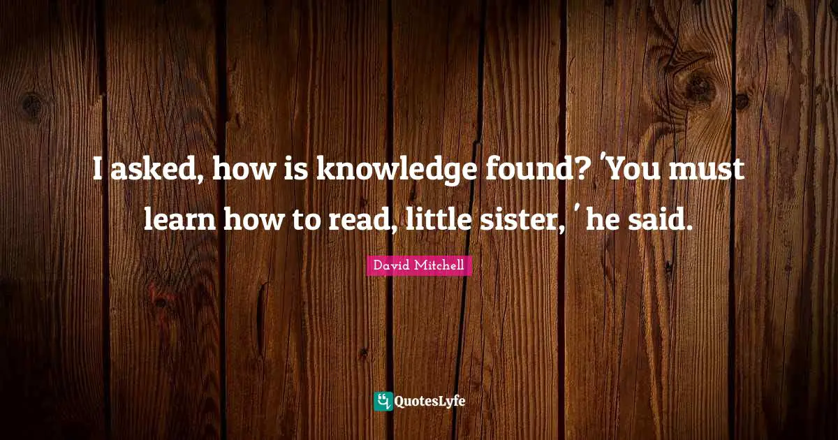 I asked, how is knowledge found? 'You must learn how to read, little sister, ' he said.