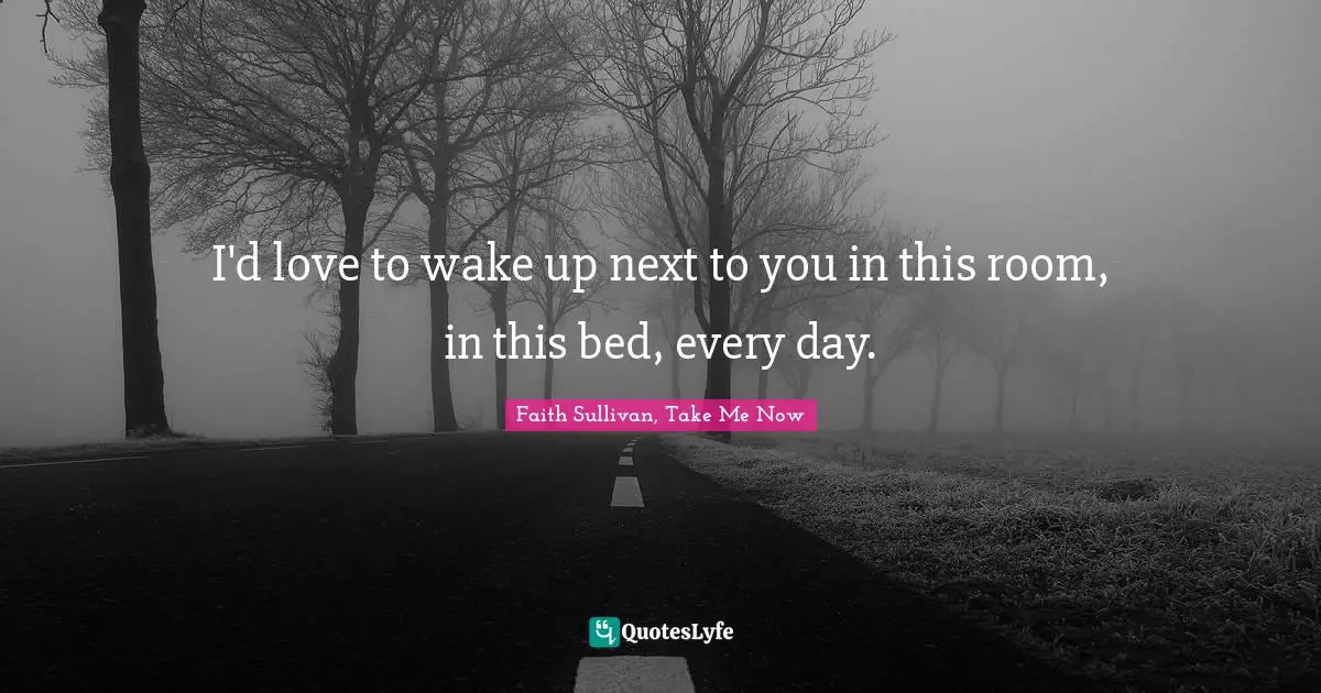I'd love to wake up next to you in this room, in this bed, every day.