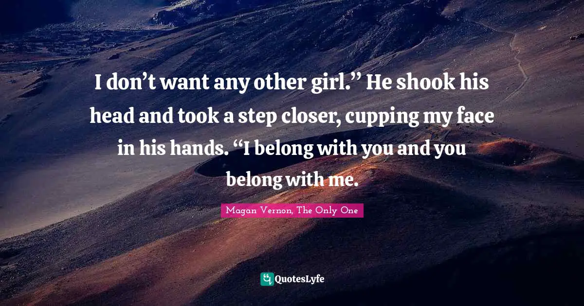 Swoon Quotes: "I don’t want any other girl.” He shook his head and took a step closer, cupping my face in his hands. “I belong with you and you belong with me."