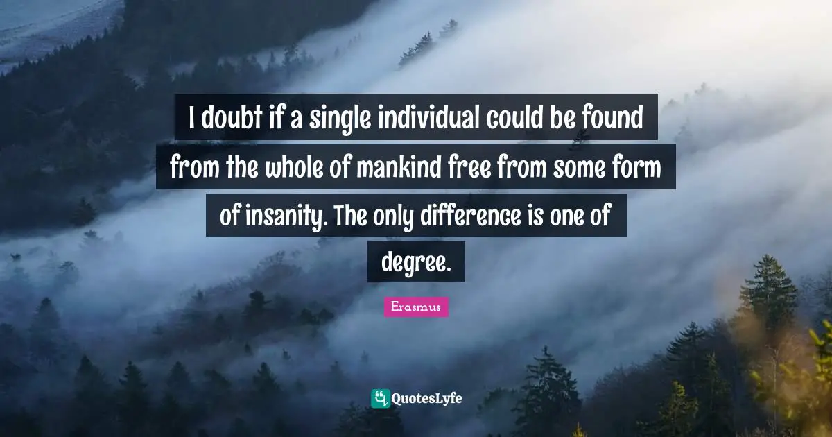 I doubt if a single individual could be found from the whole of mankind free from some form of insanity. The only difference is one of degree.