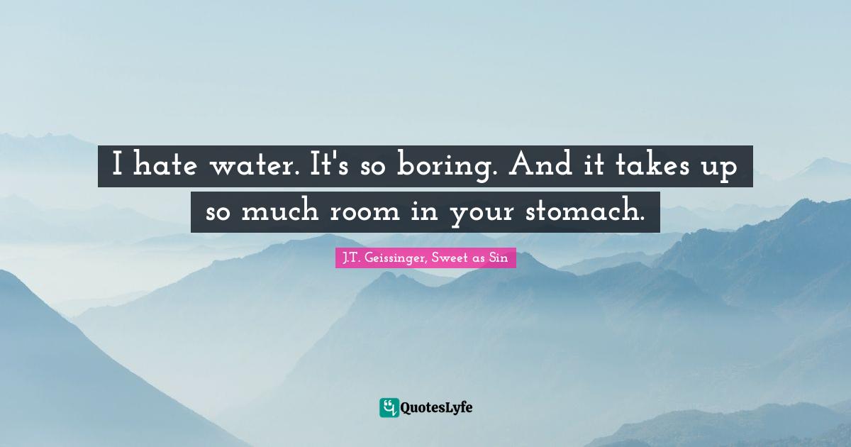 I hate water. It's so boring. And it takes up so much room in your stomach.