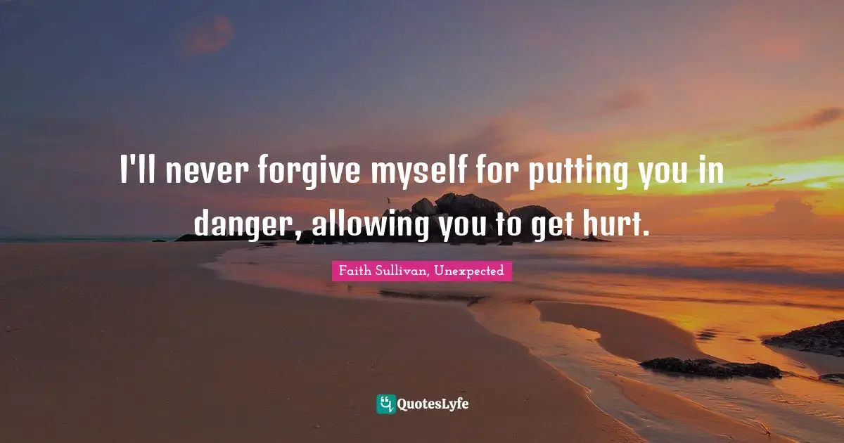 I'll never forgive myself for putting you in danger, allowing you to get hurt.