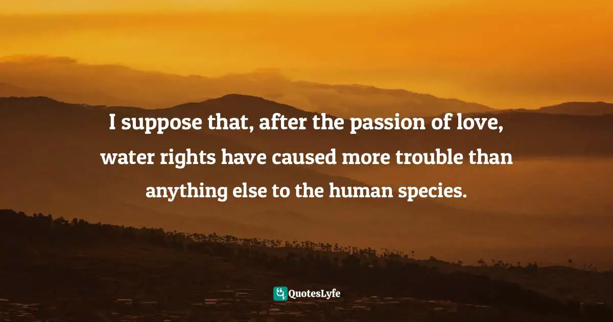 I suppose that, after the passion of love, water rights have caused more trouble than anything else to the human species.
