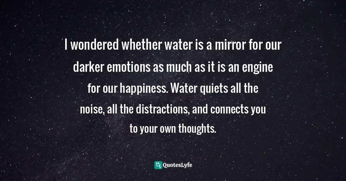 I wondered whether water is a mirror for our darker emotions as much as it is an engine for our happiness. Water quiets all the noise, all the distractions, and connects you to your own thoughts.