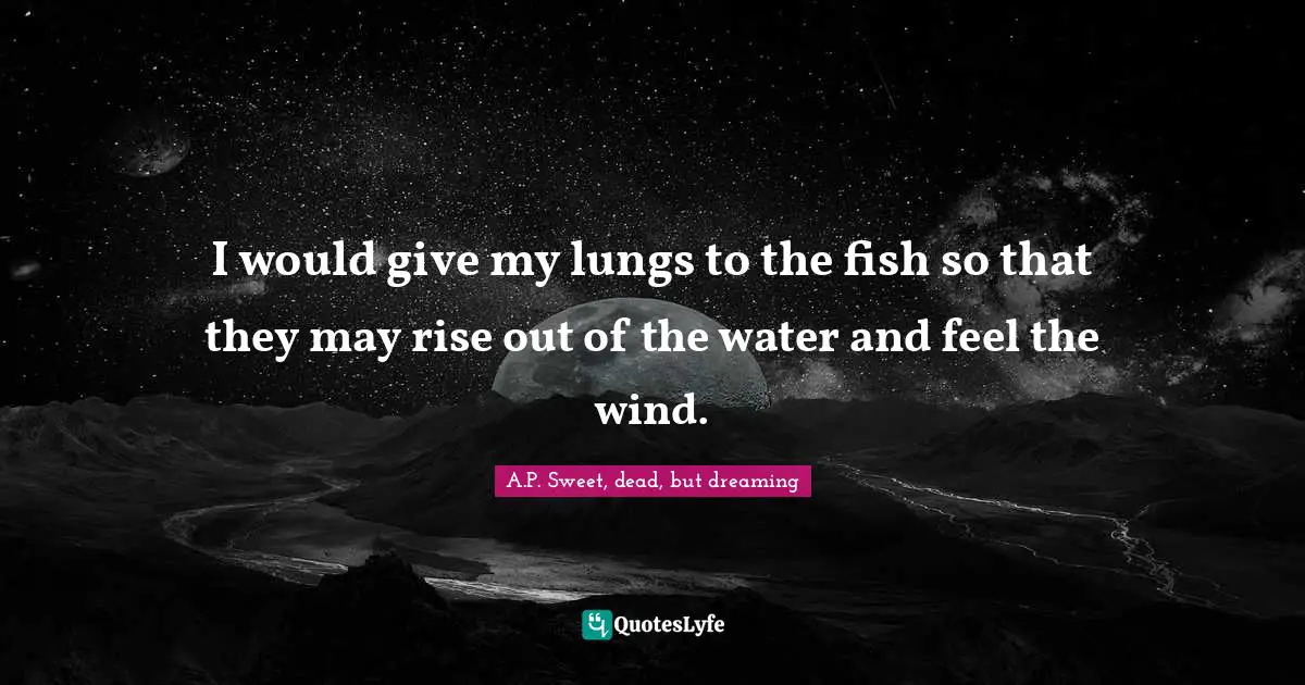 I would give my lungs to the fish so that they may rise out of the water and feel the wind.