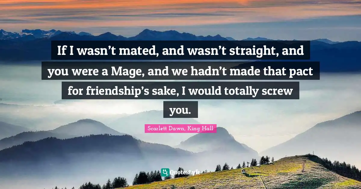 If I wasn’t mated, and wasn’t straight, and you were a Mage, and we hadn’t made that pact for friendship’s sake, I would totally screw you.