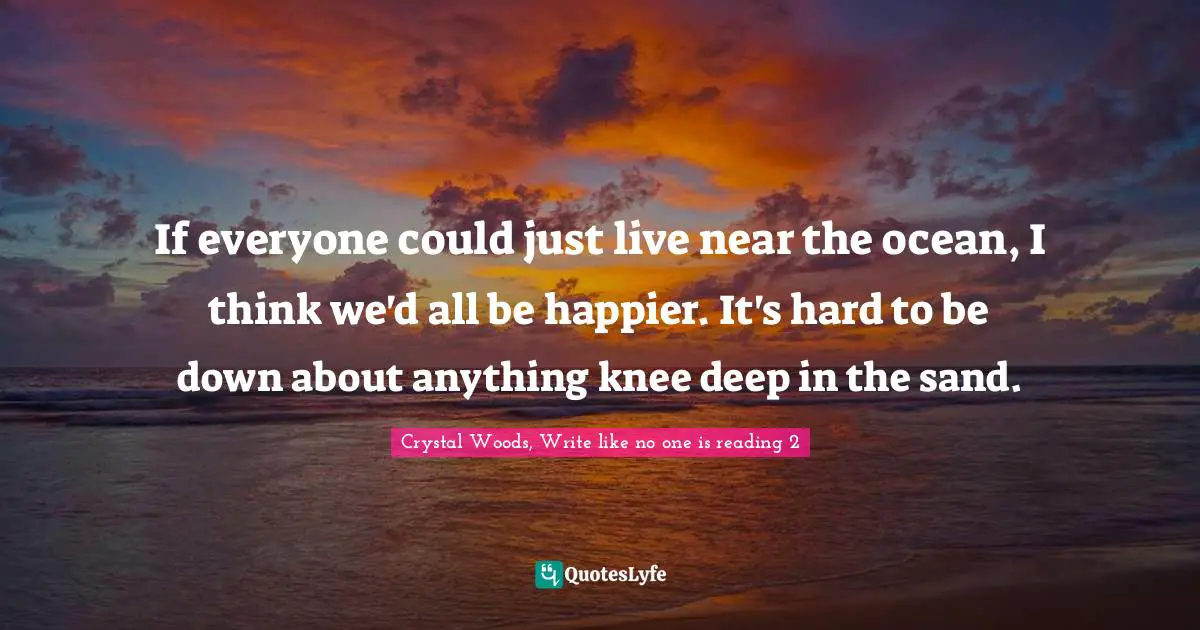 Crystal Woods, Write Like No One Is Reading Quotes: "If everyone could just live near the ocean, I think we'd all be happier. It's hard to be down about anything knee deep in the sand."