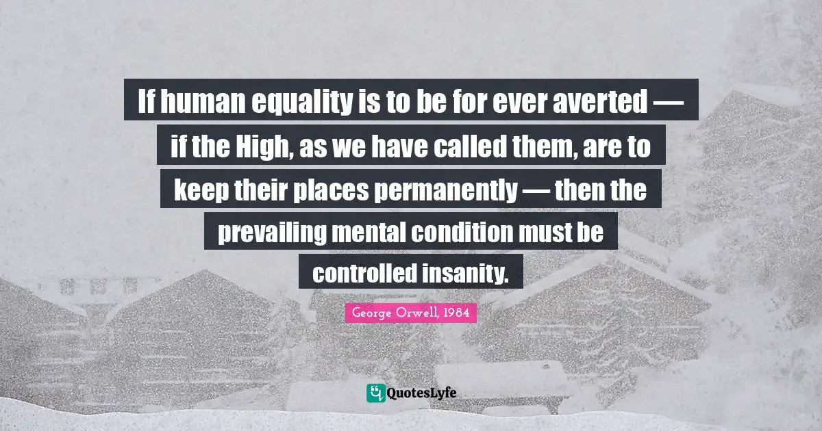 George Orwell, 1984 Quotes: If human equality is to be for ever averted — if the High, as we have called them, are to keep their places permanently — then the prevailing mental condition must be controlled insanity.