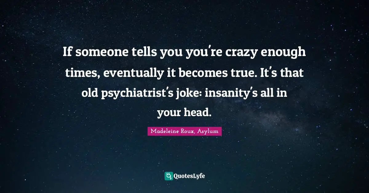 If someone tells you you're crazy enough times, eventually it becomes true. It's that old psychiatrist's joke: insanity's all in your head.