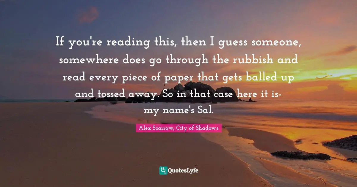 If you're reading this, then I guess someone, somewhere does go through the rubbish and read every piece of paper that gets balled up and tossed away. So in that case here it is- my name's Sal.
