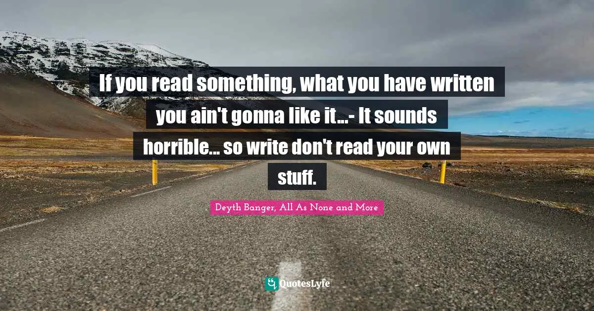 If you read something, what you have written you ain't gonna like it...- It sounds horrible... so write don't read your own stuff.