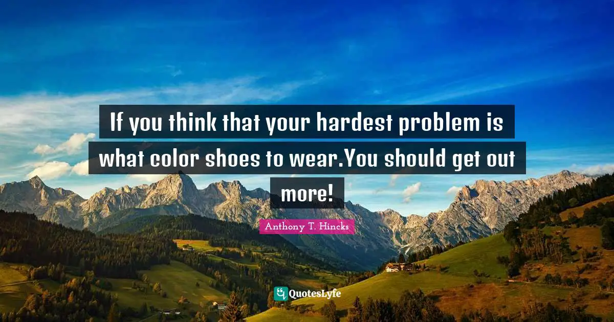 If you think that your hardest problem is what color shoes to wear.You should get out more!