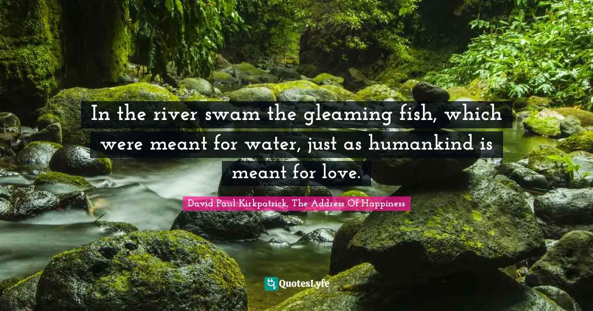 In the river swam the gleaming fish, which were meant for water, just as humankind is meant for love.