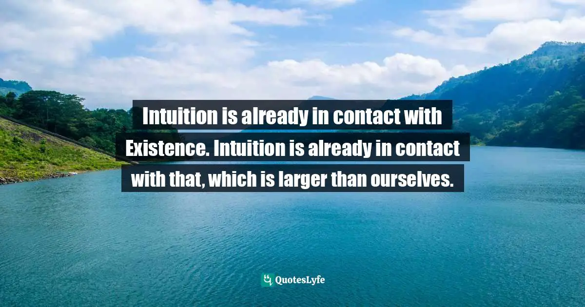 Intuition is already in contact with Existence. Intuition is already in contact with that, which is larger than ourselves.