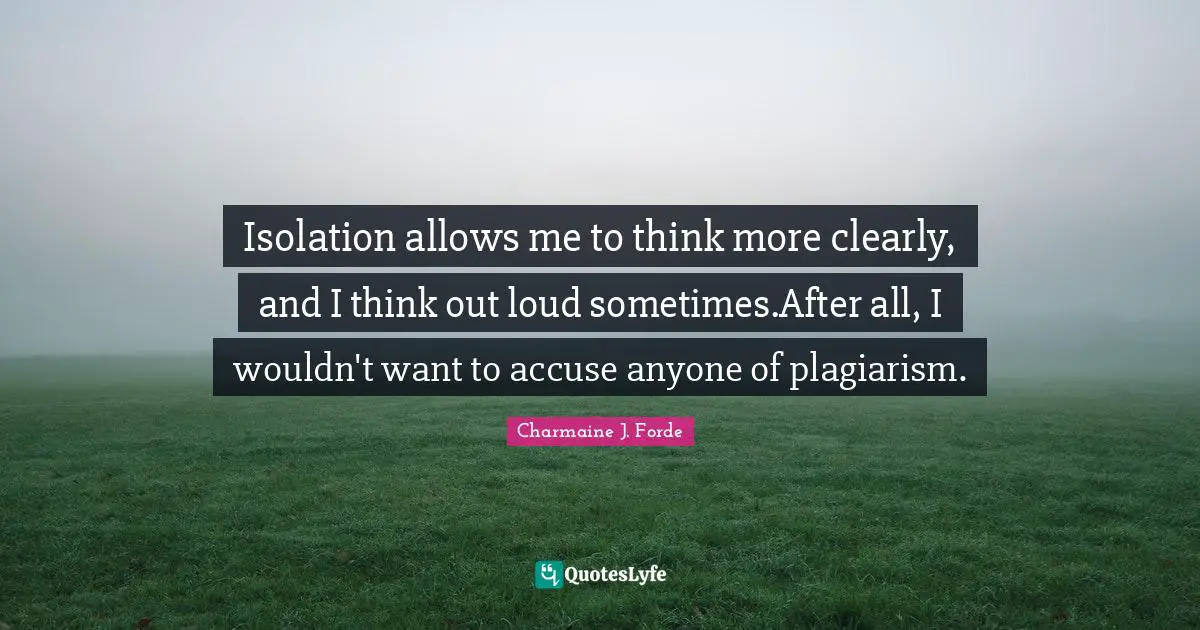 Isolation allows me to think more clearly, and I think out loud sometimes.After all, I wouldn't want to accuse anyone of plagiarism.