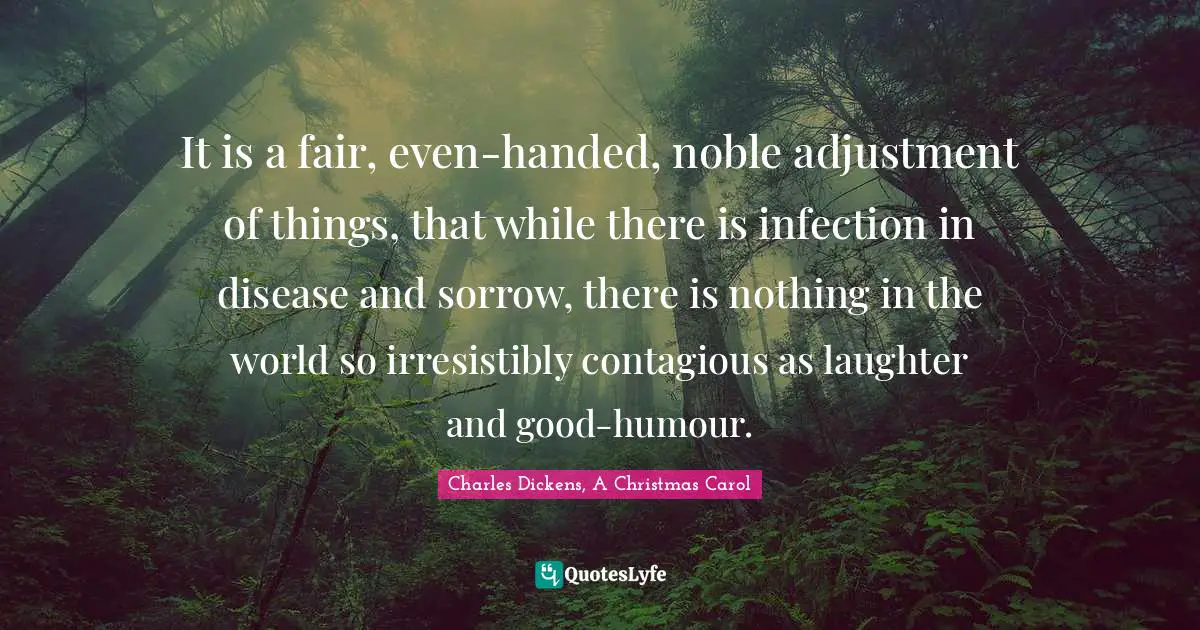 It is a fair, even-handed, noble adjustment of things, that while there is infection in disease and sorrow, there is nothing in the world so irresistibly contagious as laughter and good-humour.