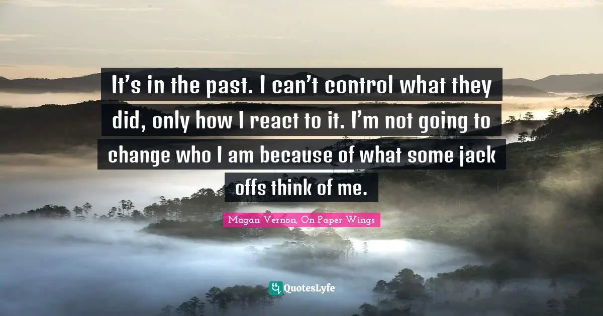 It’s in the past. I can’t control what they did, only how I react to it. I’m not going to change who I am because of what some jack offs think of me.