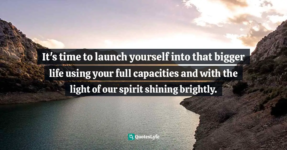 It's time to launch yourself into that bigger life using your full capacities and with the light of our spirit shining brightly.