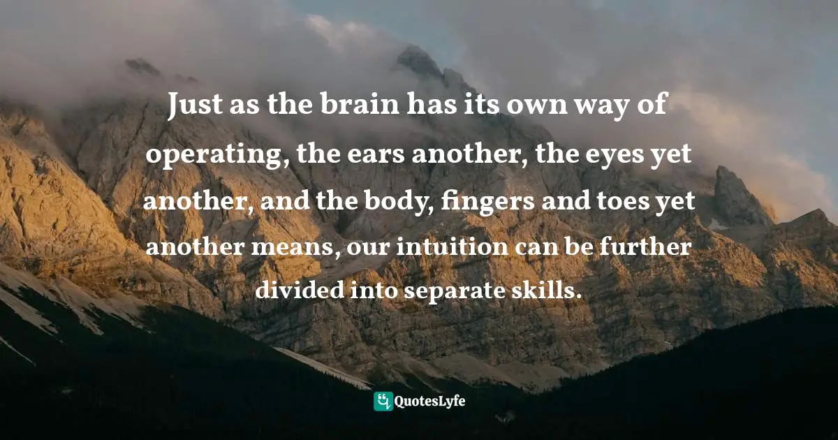 Just as the brain has its own way of operating, the ears another, the eyes yet another, and the body, fingers and toes yet another means, our intuition can be further divided into separate skills.