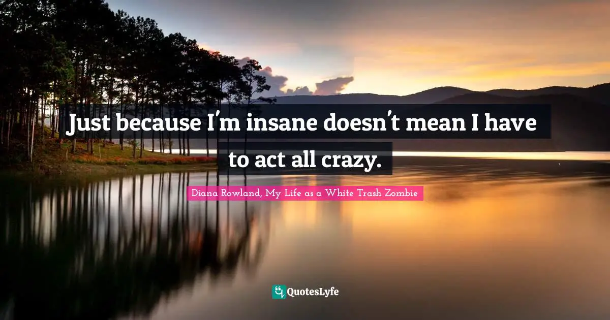 Just because I'm insane doesn't mean I have to act all crazy.