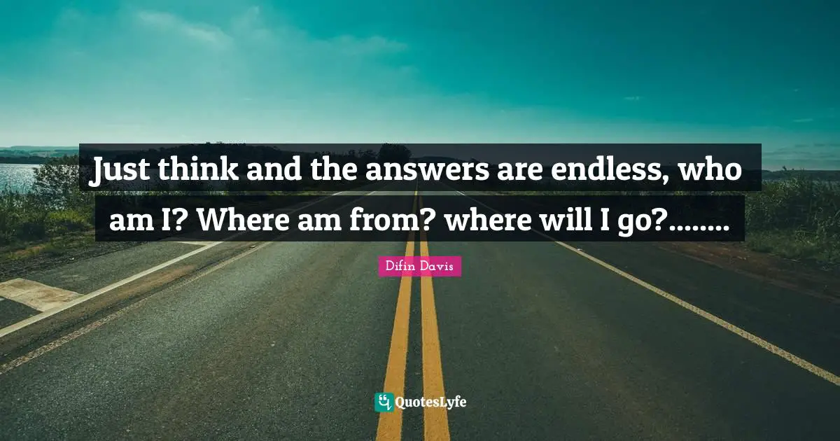 Just think and the answers are endless, who am I? Where am from? where will I go?........