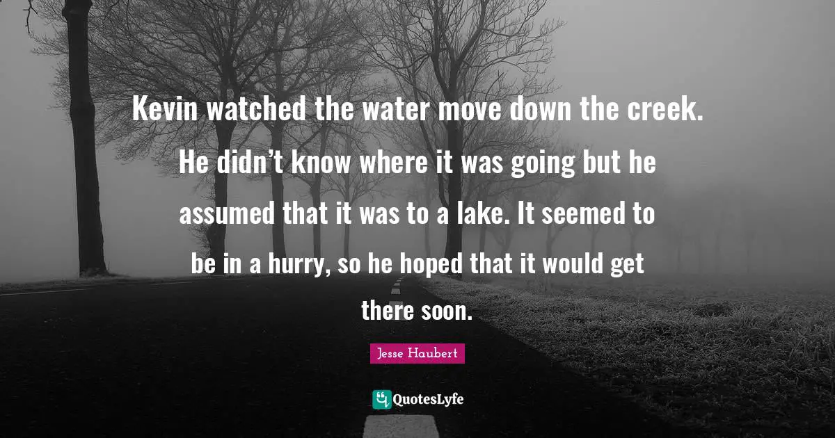 Creeks Quotes: "Kevin watched the water move down the creek. He didn’t know where it was going but he assumed that it was to a lake. It seemed to be in a hurry, so he hoped that it would get there soon."