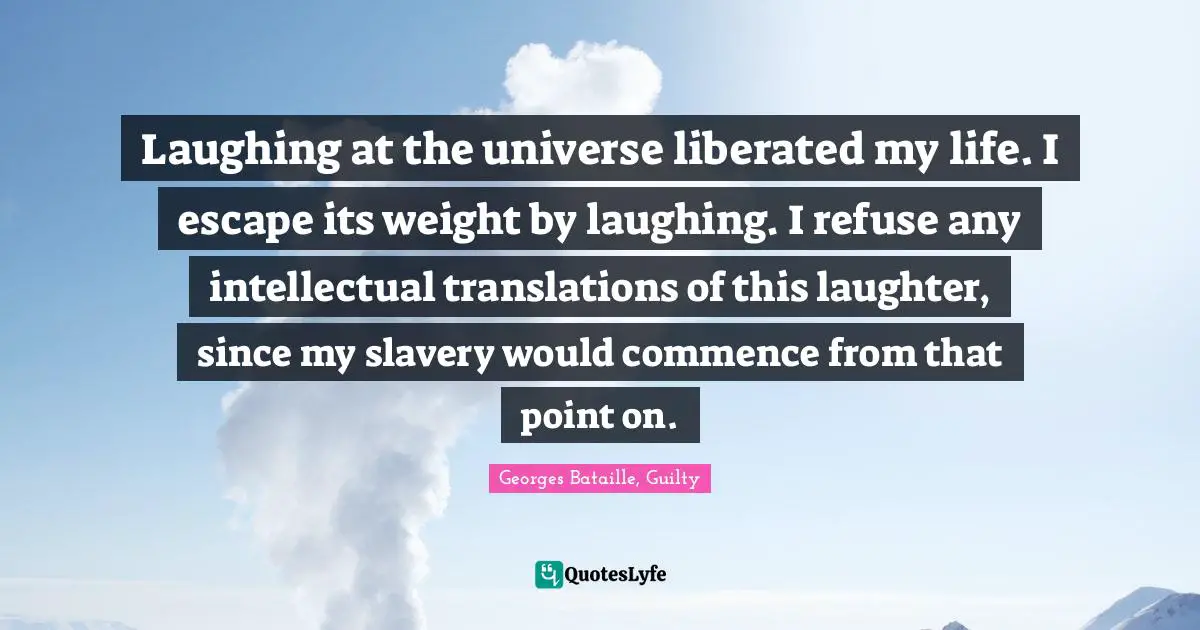 Laughing at the universe liberated my life. I escape its weight by laughing. I refuse any intellectual translations of this laughter, since my slavery would commence from that point on.