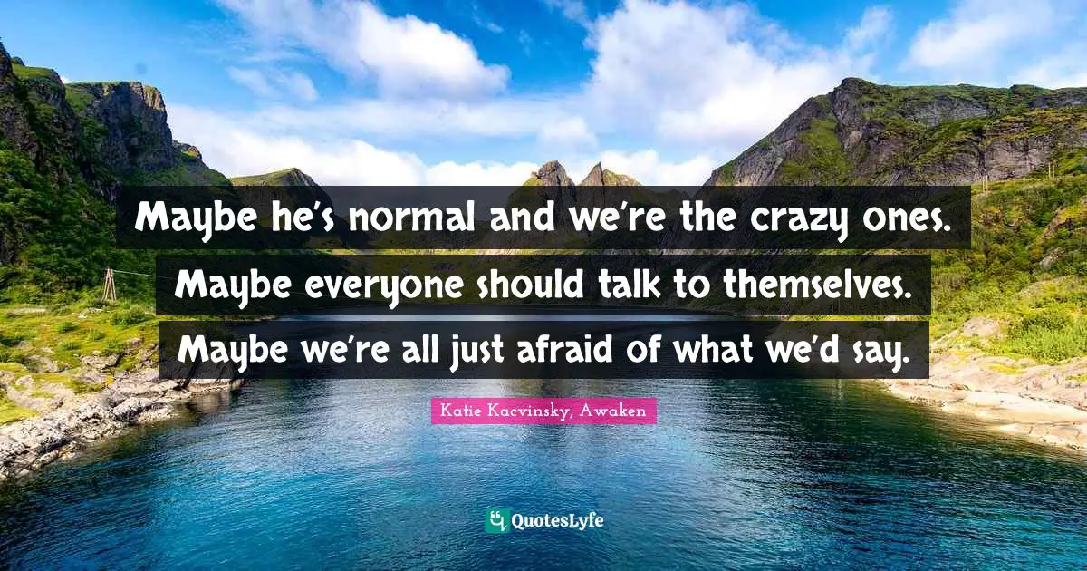 Maybe he’s normal and we’re the crazy ones. Maybe everyone should talk to themselves. Maybe we’re all just afraid of what we’d say.