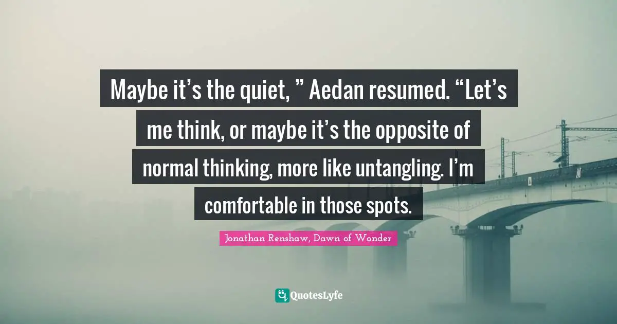 Maybe it’s the quiet, ” Aedan resumed. “Let’s me think, or maybe it’s the opposite of normal thinking, more like untangling. I’m comfortable in those spots.