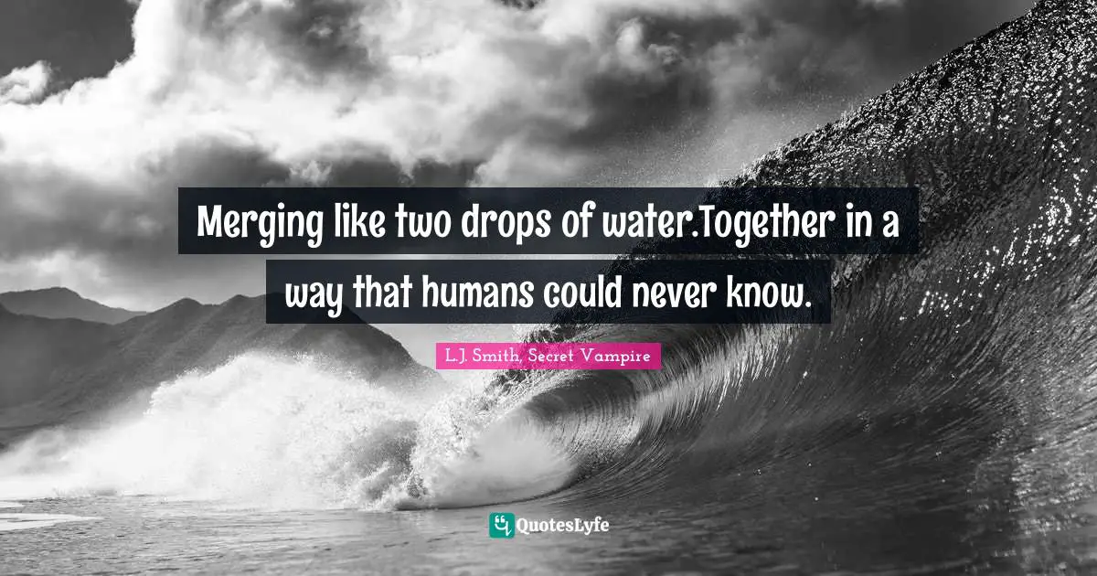 Merging like two drops of water.Together in a way that humans could never know.