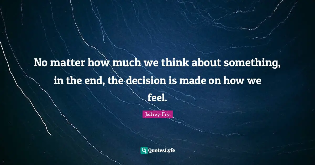 No matter how much we think about something, in the end, the decision is made on how we feel.