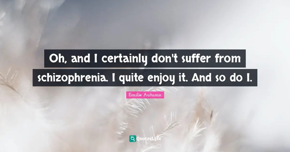 Oh, and I certainly don't suffer from schizophrenia. I quite enjoy it. And so do I.