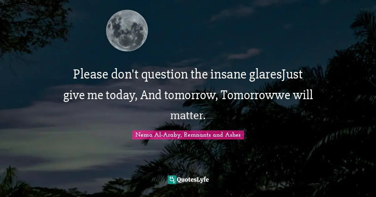 Please don't question the insane glaresJust give me today, And tomorrow, Tomorrowwe will matter.