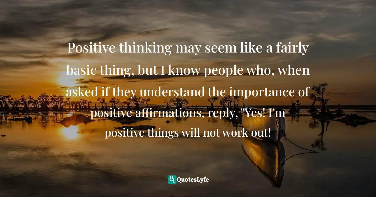 Positive thinking may seem like a fairly basic thing, but I know people who, when asked if they understand the importance of positive affirmations, reply, "Yes! I'm positive things will not work out!
