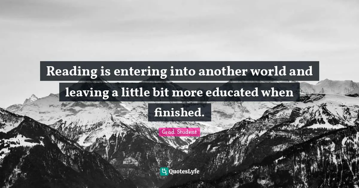 Reading is entering into another world and leaving a little bit more educated when finished.