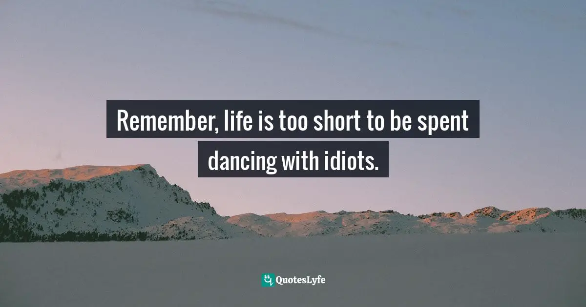 Remember, life is too short to be spent dancing with idiots.