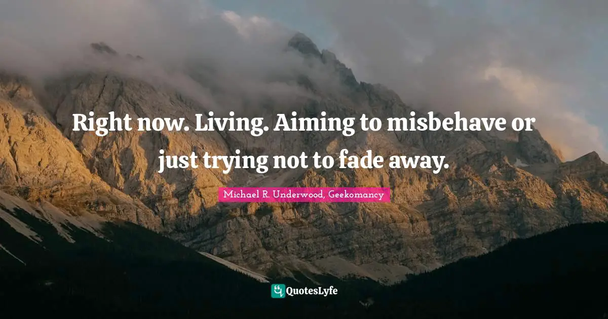 Right now. Living. Aiming to misbehave or just trying not to fade away.