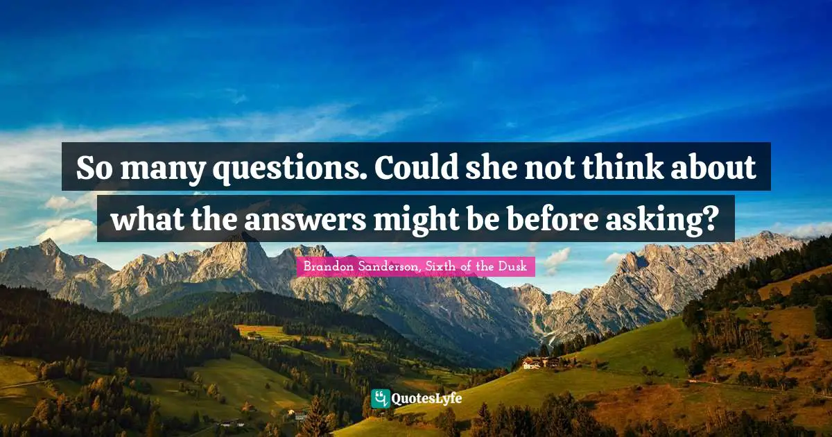 So many questions. Could she not think about what the answers might be before asking?